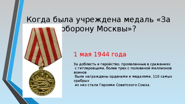 Когда была учреждена медаль «За оборону Москвы»? 1 мая 1944 года За доблесть и геройство, проявленные в сражениях  с гитлеровцами, более трех с половиной миллионов воинов  были награждены орденами и медалями, 110 самых храбрых  из них стали Героями Советского Союза. 