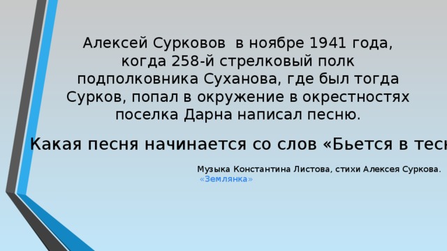 Алексей Сурковов в ноябре 1941 года, когда 258-й стрелковый полк подполковника Суханова, где был тогда Сурков, попал в окружение в окрестностях поселка Дарна написал песню. Какая песня начинается со слов «Бьется в тесной печурке огонь» Музыка Константина Листова, стихи Алексея Суркова.  «Землянка» 