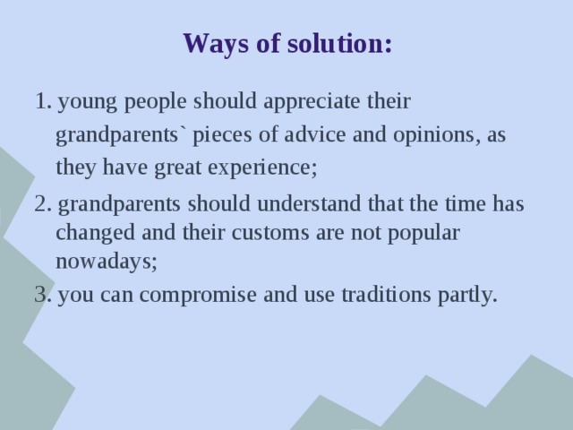 Ways of solution: 1. young people should appreciate their grandparents` pieces of advice and opinions, as they have great experience; 2. grandparents should understand that the time has changed and their customs are not popular nowadays; 3. you can compromise and use traditions partly. 