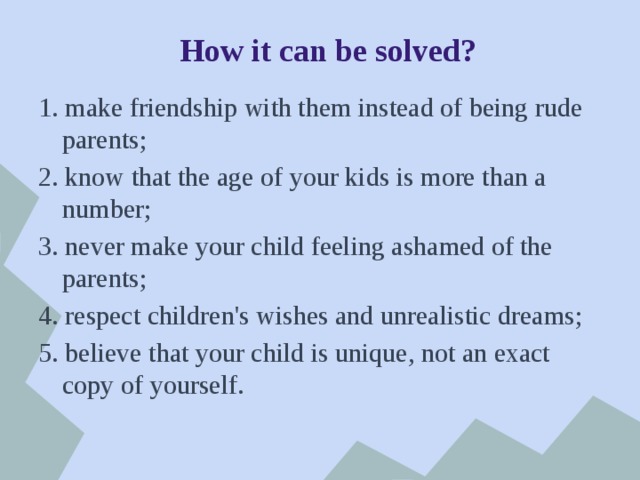 How it can be solved? 1. make friendship with them instead of being rude parents; 2. know that the age of your kids is more than a number; 3. never make your child feeling ashamed of the parents; 4. respect children's wishes and unrealistic dreams; 5. believe that your child is unique, not an exact copy of yourself. 