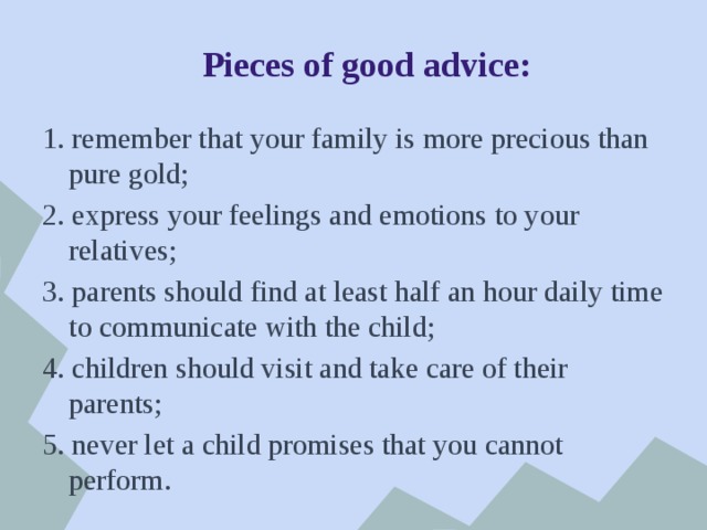  Pieces of good advice: 1. remember that your family is more precious than pure gold; 2. express your feelings and emotions to your relatives; 3. parents should find at least half an hour daily time to communicate with the child; 4. children should visit and take care of their parents; 5. never let a child promises that you cannot perform. 