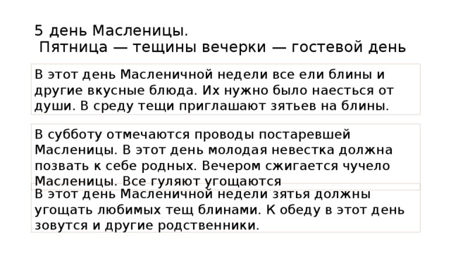 5 день Масленицы.  Пятница — тещины вечерки — гостевой день В этот день Масленичной недели все ели блины и другие вкусные блюда. Их нужно было наесться от души. В среду тещи приглашают зятьев на блины. В субботу отмечаются проводы постаревшей Масленицы. В этот день молодая невестка должна позвать к себе родных. Вечером сжигается чучело Масленицы. Все гуляют угощаются В этот день Масленичной недели зятья должны угощать любимых тещ блинами. К обеду в этот день зовутся и другие родственники.