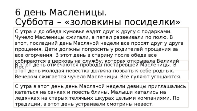 6 день Масленицы.  Суббота – «золовкины посиделки» С утра и до обеда кумовья ездят друг к другу с подарками. Чучело Масленицы сжигали, а пепел развеивали по полю. В этот, последний день Масляной недели все просят друг у друга прощения. Дети должны попросить у родителей прощения за все огорчения. В этот день в старину после обеда все собираются в церковь на службу, которая открывала Великий Пост. В этот день отмечаются проводы постаревшей Масленицы. В этот день молодая невестка должна позвать к себе родных. Вечером сжигается чучело Масленицы. Все гуляют угощаются. С утра в этот день день Масляной недели девицы приглашались кататься на санках и поесть блины. Малыши катались на ледянках на старых телячьих шкурах целыми компаниями. По традиции, а этот день устраивали смотрины невест.