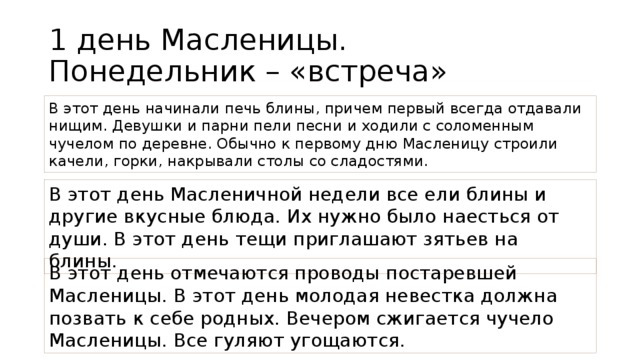 1 день Масленицы.  Понедельник – «встреча» В этот день начинали печь блины, причем первый всегда отдавали нищим. Девушки и парни пели песни и ходили с соломенным чучелом по деревне. Обычно к первому дню Масленицу строили качели, горки, накрывали столы со сладостями. В этот день Масленичной недели все ели блины и другие вкусные блюда. Их нужно было наесться от души. В этот день тещи приглашают зятьев на блины. В этот день отмечаются проводы постаревшей Масленицы. В этот день молодая невестка должна позвать к себе родных. Вечером сжигается чучело Масленицы. Все гуляют угощаются.