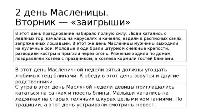 2 день Масленицы.  Вторник — «заигрыши» В этот день празднование набирало полную силу. Люди катались с ледяных гор, качались на каруселях и качелях, ездили в расписных санях, запряженных лошадьми. В этот же день Масленицы мужчины выходили на кулачные бои. Молодые люди брали штурмом снежные крепости, разводили костры и прыгали через огонь. Ряженые ходили по домам, поздравляли хозяев с праздником, а хозяева кормили гостей блинами. В этот день Масленичной недели зятья должны угощать любимых тещ блинами. К обеду в этот день зовутся и другие родственники. С утра в этот день Масляной недели девицы приглашались кататься на санках и поесть блины. Малыши катались на ледянках на старых телячьих шкурах целыми компаниями. По традиции, а этот день устраивали смотрины невест.