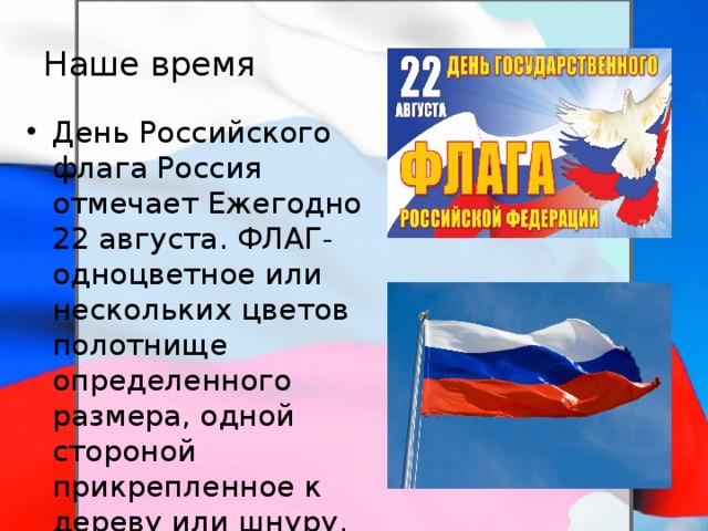 Наше время День Российского флага Россия отмечает Ежегодно 22 августа. ФЛАГ- одноцветное или нескольких цветов полотнище определенного размера, одной стороной прикрепленное к дереву или шнуру. Обычно с эмблемой страны или государства. Употребляется как символ государства. 