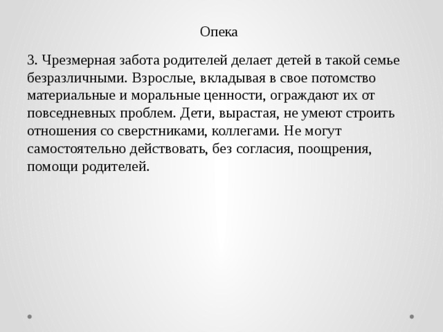 Опека 3. Чрезмерная забота родителей делает детей в такой семье безразличными. Взрослые, вкладывая в свое потомство материальные и моральные ценности, ограждают их от повседневных проблем. Дети, вырастая, не умеют строить отношения со сверстниками, коллегами. Не могут самостоятельно действовать, без согласия, поощрения, помощи родителей. 