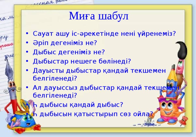 Миға шабул Сауат ашу іс-әрекетінде нені үйренеміз? Әріп дегеніміз не? Дыбыс дегеніміз не? Дыбыстар нешеге бөлінеді? Дауысты дыбыстар қандай текшемен белгіленеді? Ал дауыссыз дыбыстар қандай текшемен белгіленеді? Һ дыбысы қандай дыбыс? Һ дыбысын қатыстырып сөз ойла? 