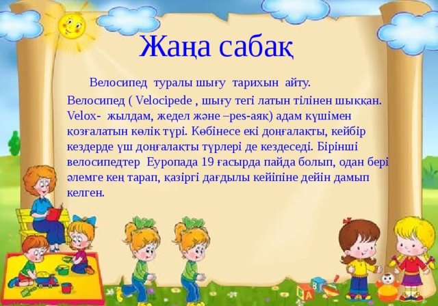 Жаңа сабақ    Велосипед туралы шығу тарихын айту. Велосипед ( Velocipede , шығу тегі латын тілінен шыққан. Velox- жылдам, жедел және –pes-аяқ) адам күшімен қозғалатын көлік түрі. Көбінесе екі доңғалақты, кейбір кездерде үш доңғалақты түрлері де кездеседі. Бірінші велосипедтер Еуропада 19 ғасырда пайда болып, одан бері әлемге кең тарап, қазіргі дағдылы кейіпіне дейін дамып келген. 