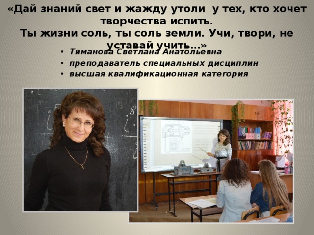 «Дай знаний свет и жажду утоли у тех, кто хочет творчества испить.  Ты жизни соль, ты соль земли. Учи, твори, не уставай учить…» Тиманова Светлана Анатольевна преподаватель специальных дисциплин высшая квалификационная категория                  