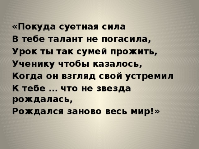 «Покуда суетная сила В тебе талант не погасила, Урок ты так сумей прожить, Ученику чтобы казалось, Когда он взгляд свой устремил К тебе … что не звезда рождалась, Рождался заново весь мир!» 