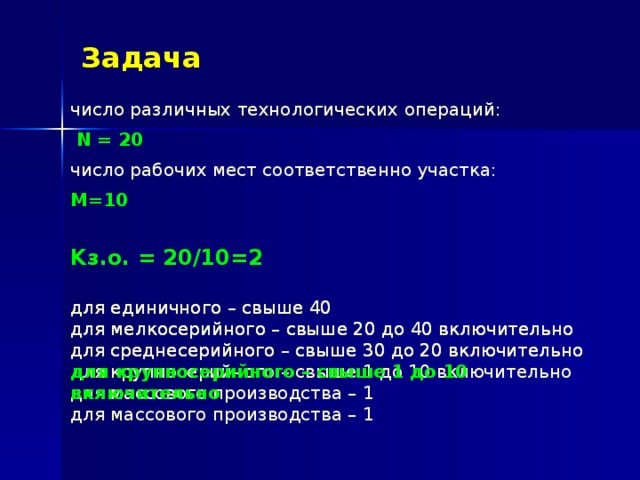 Задача число различных технологических операций:  N = 20 число рабочих мест соответственно участка: M=10  Kз.о. = 20/10=2 для единичного – свыше 40  для мелкосерийного – свыше 20 до 40 включительно  для среднесерийного – свыше 30 до 20 включительно  для крупносерийного – свыше 1 до 10 включительно  для массового производства – 1 для единичного – свыше 40  для мелкосерийного – свыше 20 до 40 включительно  для среднесерийного – свыше 30 до 20 включительно  для крупносерийного – свыше 1 до 10 включительно  для массового производства – 1 