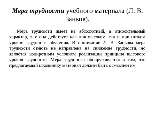 Мера трудности учебного материала (Л. В. Занков). Мера трудности имеет не абсолютный, а относительный характер, т. е она действует как при высоком, так и при низком уровне трудности обучения. В понимании Л. В. Занкова мера трудности отнють не направлена на снижение трудности, но является конкретным условием реализации принципа высокого уровня трудности. Мера трудности обнаруживается в том, что предлагаемый школьнику материал должен быть осмыслен им. 