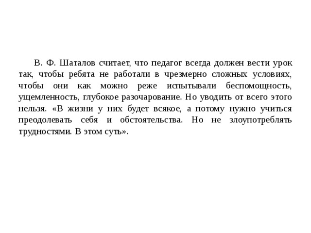 В. Ф. Шаталов считает, что педагог всегда должен вести урок так, чтобы ребята не работали в чрезмерно сложных условиях, чтобы они как можно реже испытывали беспомощность, ущемленность, глубокое разочарование. Но уводить от всего этого нельзя. «В жизни у них будет всякое, а потому нужно учиться преодолевать себя и обстоятельства. Но не злоупотреблять трудностями. В этом суть». 