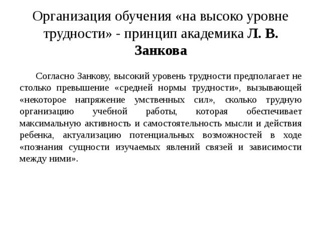 Организация обучения «на высоко уровне трудности» - принцип академика Л. В. Занкова Согласно Занкову, высокий уровень трудности предполагает не столько превышение «средней нормы трудности», вызывающей «некоторое напряжение умственных сил», сколько трудную организацию учебной работы, которая обеспечивает максимальную активность и самостоятельность мысли и действия ребенка, актуализацию потенциальных возможностей в ходе «познания сущности изучаемых явлений связей и зависимости между ними». 