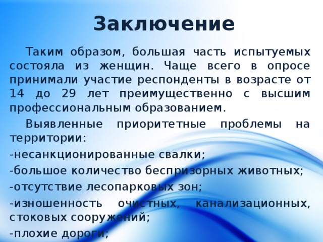 Заключение Таким образом, большая часть испытуемых состояла из женщин. Чаще всего в опросе принимали участие респонденты в возрасте от 14 до 29 лет преимущественно с высшим профессиональным образованием. Выявленные приоритетные проблемы на территории: -несанкционированные свалки; -большое количество беспризорных животных; -отсутствие лесопарковых зон; -изношенность очистных, канализационных, стоковых сооружений; -плохие дороги; -проблемы здравоохранения. 