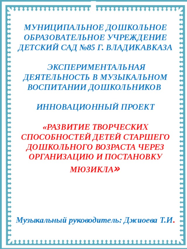 МУНИЦИПАЛЬНОЕ ДОШКОЛЬНОЕ ОБРАЗОВАТЕЛЬНОЕ УЧРЕЖДЕНИЕ ДЕТСКИЙ САД №85 Г. ВЛАДИКАВКАЗА   ЭКСПЕРИМЕНТАЛЬНАЯ ДЕЯТЕЛЬНОСТЬ В МУЗЫКАЛЬНОМ ВОСПИТАНИИ ДОШКОЛЬНИКОВ  ИННОВАЦИОННЫЙ ПРОЕКТ  «РАЗВИТИЕ ТВОРЧЕСКИХ СПОСОБНОСТЕЙ ДЕТЕЙ СТАРШЕГО ДОШКОЛЬНОГО ВОЗРАСТА ЧЕРЕЗ ОРГАНИЗАЦИЮ И ПОСТАНОВКУ МЮЗИКЛА »    Музыкальный руководитель: Джиоева Т.И . 