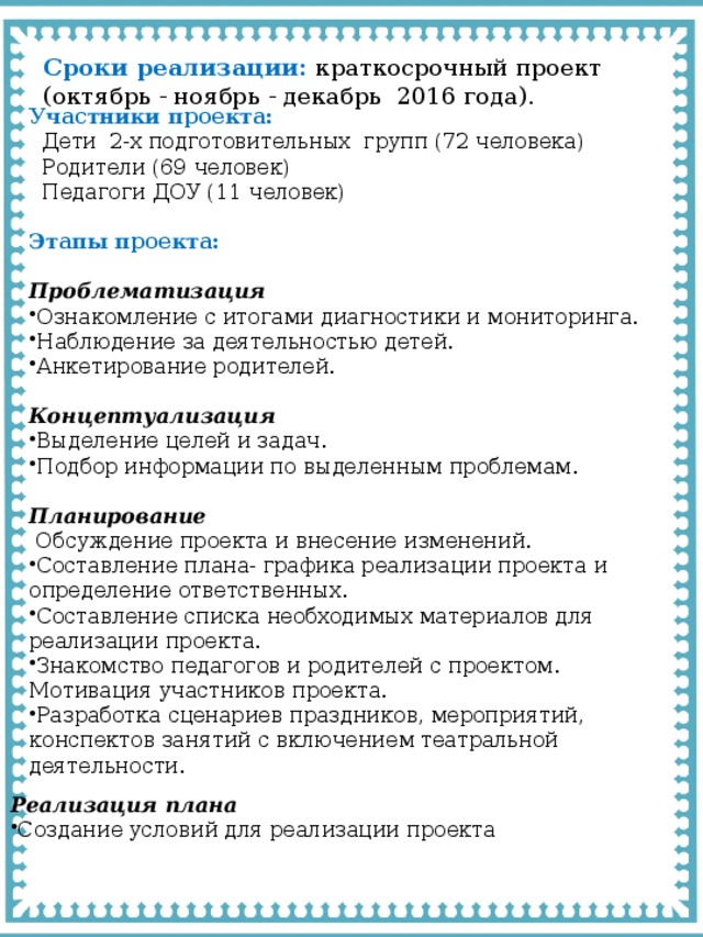 Сроки реализации:  краткосрочный проект (октябрь - ноябрь - декабрь 2016 года). Участники проекта:  Дети 2-х подготовительных групп (72 человека)  Родители (69 человек)  Педагоги ДОУ (11 человек)  Этапы проекта:  Проблематизация Ознакомление с итогами диагностики и мониторинга. Наблюдение за деятельностью детей. Анкетирование родителей.  Концептуализация Выделение целей и задач. Подбор информации по выделенным проблемам.  Планирование  Обсуждение проекта и внесение изменений. Составление плана- графика реализации проекта и определение ответственных. Составление списка необходимых материалов для реализации проекта. Знакомство педагогов и родителей с проектом. Мотивация участников проекта. Разработка сценариев праздников, мероприятий, конспектов занятий с включением театральной деятельности. Реализация плана Создание условий для реализации проекта 