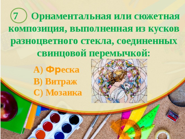  7 Орнаментальная или сюжетная композиция, выполненная из кусков разноцветного стекла, соединенных свинцовой перемычкой:    A) Фр еска  B) Витраж  C) Мозаика 