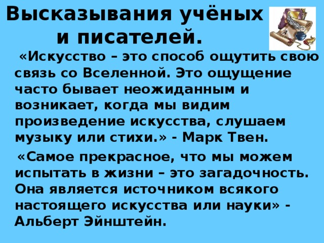 Высказывания учёных и писателей.   «Искусство – это способ ощутить свою связь со Вселенной. Это ощущение часто бывает неожиданным и возникает, когда мы видим произведение искусства, слушаем музыку или стихи.» - Марк Твен.  «Самое прекрасное, что мы можем испытать в жизни – это загадочность. Она является источником всякого настоящего искусства или науки» - Альберт Эйнштейн. 