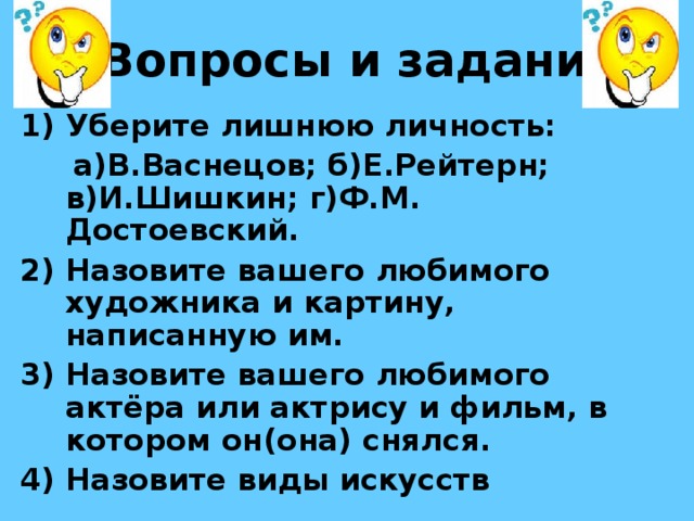 Вопросы и задания Уберите лишнюю личность:  а)В.Васнецов; б)Е.Рейтерн; в)И.Шишкин; г)Ф.М. Достоевский. Назовите вашего любимого художника и картину, написанную им. Назовите вашего любимого актёра или актрису и фильм, в котором он(она) снялся. Назовите виды искусств 