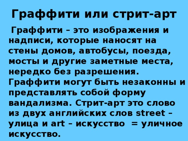 Граффити или стрит-арт  Граффити – это изображения и надписи, которые наносят на стены домов, автобусы, поезда, мосты и другие заметные места, нередко без разрешения. Граффити могут быть незаконны и представлять собой форму вандализма. Стрит-арт это слово из двух английских слов street – улица и art – искусство = уличное искусство.  