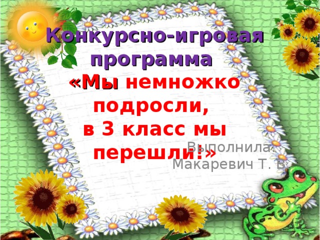 Конкурсно-игровая программа  «Мы немножко подросли,  в 3 класс мы перешли!» Выполнила: Макаревич Т. В.