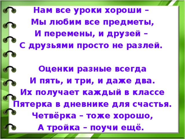 Нам все уроки хороши – Мы любим все предметы, И перемены, и друзей – С друзьями просто не разлей.  Оценки разные всегда И пять, и три, и даже два. Их получает каждый в классе Пятерка в дневнике для счастья. Четвёрка – тоже хорошо, А тройка – поучи ещё.