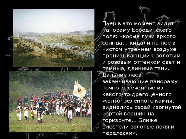  Пьер в это момент видит панораму Бородинского поля: «косые лучи яркого солнца… кидали на нее в чистом утреннем воздухе пронизывающий с золотым и розовым оттенком свет и темные, длинные тени. Дальние леса, заканчивающие панораму, точно высеченные из какого-то драгоценного желто- зеленного камня, виднелись своей изогнутой чертой вершин на горизонте… Ближе блестели золотые поля и перелески». 
