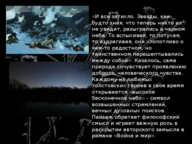  «И все затихло. Звезды, как будто зная, что теперь никто их не увидит, разыгрались в черном небе. То вспыхивая, то потухая, то вздрагивая, они хлопотливо о чем-то радостном, но таинственном перешептывались между собой». Казалось, сама природа сочувствует проявлению доброго, человеческого чувства. Каждому из любимых толстовских героев в свое время открывается «высокое бесконечное небо» - символ возвышенных стремлений, вечных духовных поисков. Пейзаж обретает философский смысл и играет важную роль в раскрытии авторского замысла в романе «Война и мир». 