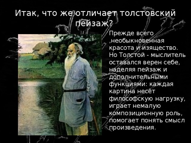 Итак, что же отличает толстовский пейзаж?  Прежде всего ,необыкновенная красота и изящество. Но Толстой - мыслитель оставался верен себе, наделяя пейзаж и дополнительными функциями: каждая картина несёт философскую нагрузку, играет немалую композиционную роль, помогает понять смысл произведения. 