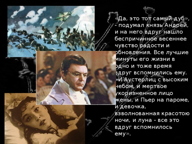  «Да, это тот самый дуб», - подумал князь Андрей, и на него вдруг нашло беспричинное весеннее чувство радости и обновления. Все лучшие минуты его жизни в одно и тоже время вдруг вспомнились ему. «И Аустерлиц с высоким небом, и мертвое укоризненное лицо жены, и Пьер на пароме, и девочка, взволнованная красотою ночи, и луна - все это вдруг вспомнилось ему». 