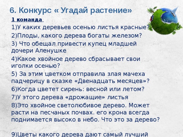 6. Конкурс « Угадай растение»   1 команда 1)У каких деревьев осенью листья красные? 2)Плоды, какого дерева богаты железом? 3) Что обещал привести купец младшей дочери Аленушке 4)Какое хвойное дерево сбрасывает свои иголки осенью? 5) За этим цветком отправила злая мачеха падчерицу в сказке «Двенадцать месяцев»? 6)Когда цветет сирень: весной или летом? 7)У этого дерева «дрожащие» листья 8)Это хвойное светолюбивое дерево. Может расти на песчаных почвах. его крона всегда поднимается высоко в небо. Что это за дерево? 9)Цветы какого дерева дают самый лучший мед? 10)Это дерево называют «плакучим» 