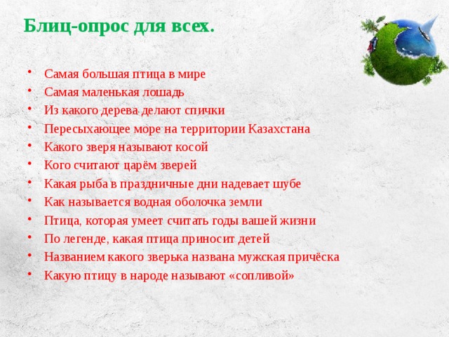 Блиц-опрос для всех.   Самая большая птица в мире Самая маленькая лошадь Из какого дерева делают спички Пересыхающее море на территории Казахстана Какого зверя называют косой Кого считают царём зверей Какая рыба в праздничные дни надевает шубе Как называется водная оболочка земли Птица, которая умеет считать годы вашей жизни По легенде, какая птица приносит детей Названием какого зверька названа мужская причёска Какую птицу в народе называют «сопливой» 