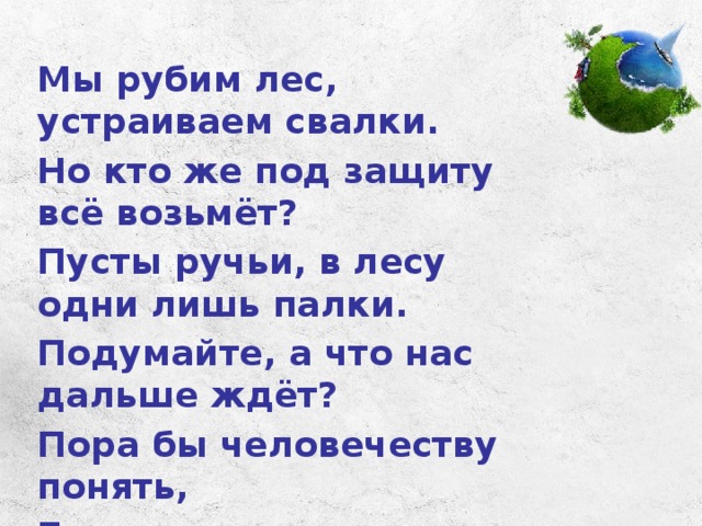 Мы рубим лес, устраиваем свалки. Но кто же под защиту всё возьмёт? Пусты ручьи, в лесу одни лишь палки. Подумайте, а что нас дальше ждёт? Пора бы человечеству понять, Богатство у природы отбирая, Что землю нужно тоже охранять: Она, как мы, такая же – живая! 