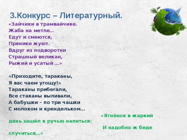 3.Конкурс – Литературный. «Зайчики в трамвайчике. Жаба на метле… Едут и смеются, Пряники жуют. Вдруг из подворотни Страшный великан, Рыжий и усатый …»  «Приходите, тараканы, Я вас чаем угощу!» Тараканы прибегали, Все стаканы выпивали, А бабушки – по три чашки С молоком и крендельком…  «Ягнёнок в жаркий день зашёл к ручью напиться:  И надобно ж беде случиться…»   