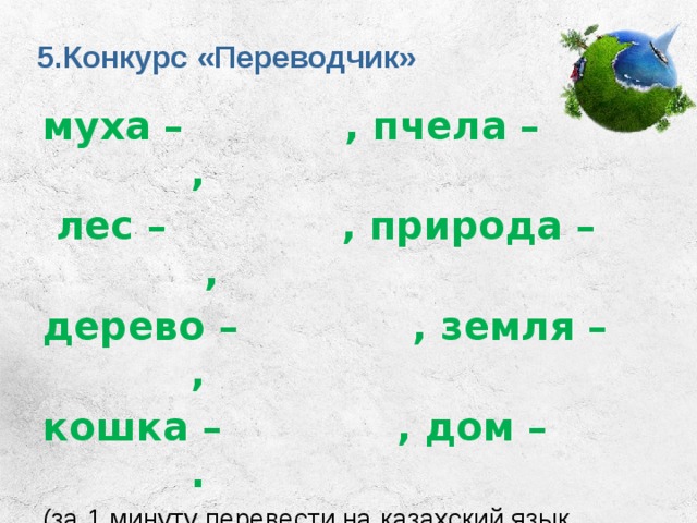 5.Конкурс «Переводчик» муха – , пчела – ,  лес – , природа – , дерево – , земля – , кошка – , дом – . (за 1 минуту перевести на казахский язык слова). 