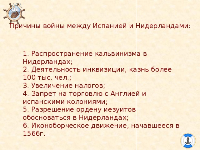 Причины войны между Испанией и Нидерландами: 1. Распространение кальвинизма в Нидерландах; 2. Деятельность инквизиции, казнь более 100 тыс. чел.; 3. Увеличение налогов; 4. Запрет на торговлю с Англией и испанскими колониями; 5. Разрешение ордену иезуитов обосноваться в Нидерландах; 6. Иконоборческое движение, начавшееся в 1566г. 