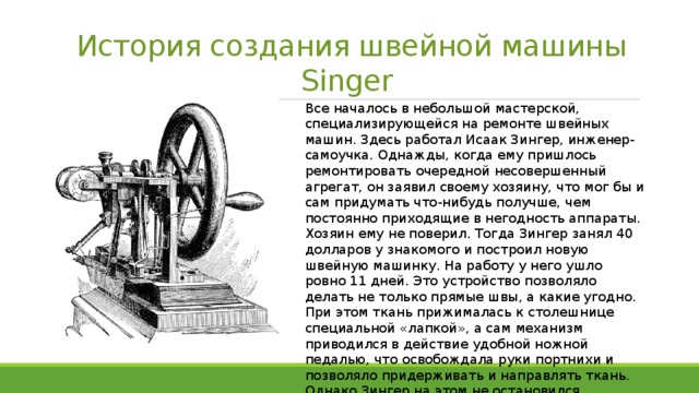 История создания швейной машины Singer Все началось в небольшой мастерской, специализирующейся на ремонте швейных машин. Здесь работал Исаак Зингер, инженер-самоучка. Однажды, когда ему пришлось ремонтировать очередной несовершенный агрегат, он заявил своему хозяину, что мог бы и сам придумать что-нибудь получше, чем постоянно приходящие в негодность аппараты. Хозяин ему не поверил. Тогда Зингер занял 40 долларов у знакомого и построил новую швейную машинку. На работу у него ушло ровно 11 дней. Это устройство позволяло делать не только прямые швы, а какие угодно. При этом ткань прижималась к столешнице специальной «лапкой», а сам механизм приводился в действие удобной ножной педалью, что освобождала руки портнихи и позволяло придерживать и направлять ткань. Однако Зингер на этом не остановился, продолжая совершенствовать свое изобретение. 