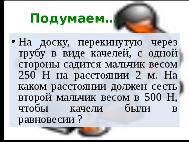 Подумаем… На доску, перекинутую через трубу в виде качелей, с одной стороны садится мальчик весом 250 Н на расстоянии 2 м. На каком расстоянии должен сесть второй мальчик весом в 500 Н, чтобы качели были в равновесии ?  