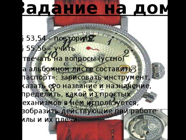 Задание на дом §§ 53,54 – повторить §§ 55,56 – учить Отвечать на вопросы (устно) На альбомном листе составить «паспорт»: зарисовать инструмент, указать его название и назначение, определить, какой из простых механизмов в нём используется, изобразить действующие при работе силы и их плечи. 