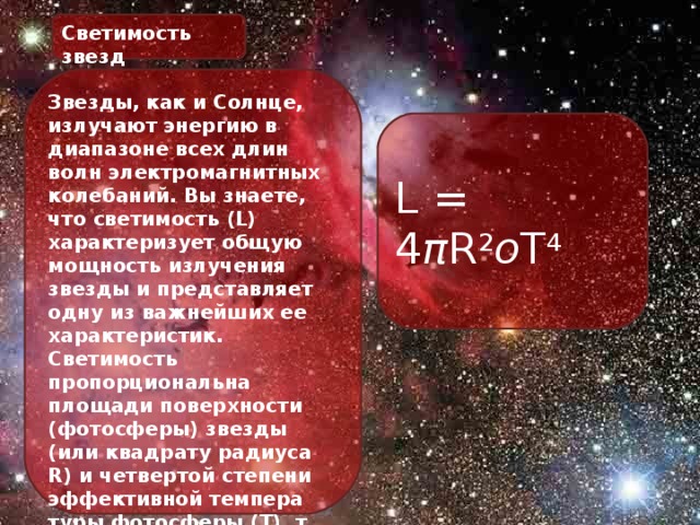 Светимость звезд Звезды, как и Солнце, излучают энергию в диапазоне всех длин волн электромагнитных колебаний. Вы знаете, что светимость (L) характеризует общую мощность излучения звезды и представляет одну из важнейших ее характеристик. Светимость пропорциональна площади поверхности (фотосферы) звезды (или квадрату радиуса R) и четвертой степени эффективной темпера туры фотосферы (Т), т. е. L = 4 π R 2 о T 4 