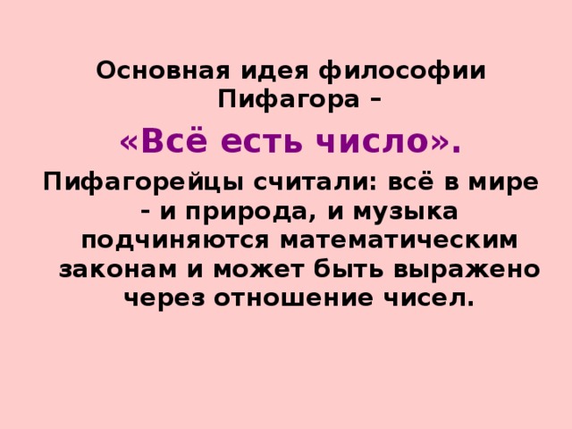 Основная идея философии Пифагора – «Всё есть число». Пифагорейцы считали: всё в мире - и природа, и музыка подчиняются математическим законам и может быть выражено через отношение чисел.  