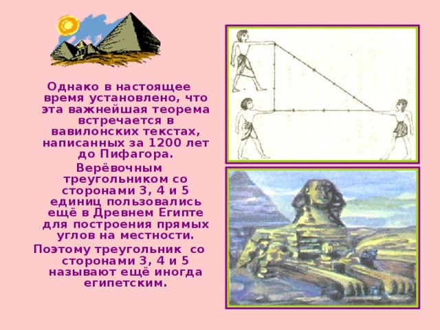 Однако в настоящее время установлено, что эта важнейшая теорема встречается в вавилонских текстах, написанных за 1200 лет до Пифагора. Верёвочным треугольником со сторонами 3, 4 и 5 единиц пользовались ещё в Древнем Египте для построения прямых углов на местности. Поэтому треугольник со сторонами 3, 4 и 5 называют ещё иногда египетским. 
