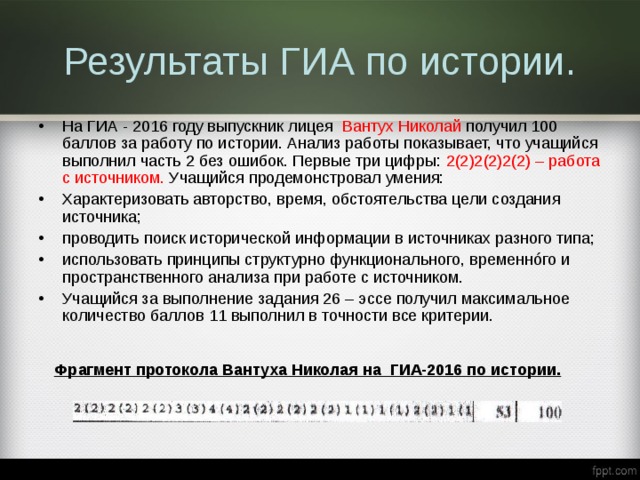 Результаты ГИА по истории. На ГИА - 2016 году выпускник лицея Вантух Николай получил 100 баллов за работу по истории. Анализ работы показывает, что учащийся выполнил часть 2 без ошибок. Первые три цифры: 2(2)2(2)2(2) – работа с источником. Учащийся продемонстровал умения: Характеризовать авторство, время, обстоятельства цели создания источника; проводить поиск исторической информации в источниках разного типа; использовать принципы структурно функционального, временнóго и пространственного анализа при работе с источником. Учащийся за выполнение задания 26 – эссе получил максимальное количество баллов 11 выполнил в точности все критерии.  Фрагмент протокола Вантуха Николая на ГИА-2016 по истории. 