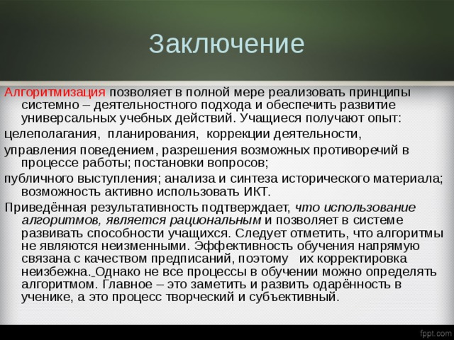 Заключение Алгоритмизация позволяет в полной мере реализовать принципы системно – деятельностного подхода и обеспечить развитие универсальных учебных действий. Учащиеся получают опыт: целеполагания, планирования, коррекции деятельности, управления поведением, разрешения возможных противоречий в процессе работы; постановки вопросов; публичного выступления; анализа и синтеза исторического материала; возможность активно использовать ИКТ. Приведённая результативность подтверждает, что использование алгоритмов, является рациональным и позволяет в системе развивать способности учащихся. Следует отметить, что алгоритмы не являются неизменными. Эффективность обучения напрямую связана с качеством предписаний, поэтому их корректировка неизбежна.  Однако не все процессы в обучении можно определять алгоритмом. Главное – это заметить и развить одарённость в ученике, а это процесс творческий и субъективный. 