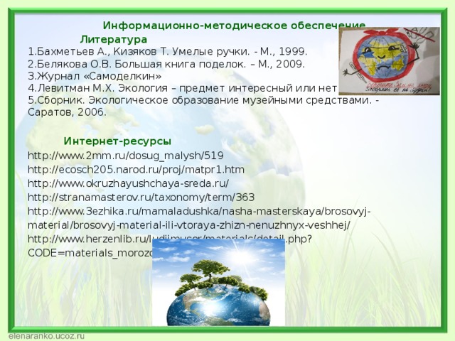 Информационно-методическое обеспечение.  Литература 1.Бахметьев А., Кизяков Т. Умелые ручки. - М., 1999. 2.Белякова О.В. Большая книга поделок. – М., 2009. 3.Журнал «Самоделкин» 4.Левитман М.Х. Экология – предмет интересный или нет. 5.Сборник. Экологическое образование музейными средствами. - Саратов, 2006.  Интернет-ресурсы http://www.2mm.ru/dosug_malysh/519 http://ecosch205.narod.ru/proj/matpr1.htm http://www.okruzhayushchaya-sreda.ru/ http://stranamasterov.ru/taxonomy/term/363 http://www.3ezhika.ru/mamaladushka/nasha-masterskaya/brosovyj-material/brosovyj-material-ili-vtoraya-zhizn-nenuzhnyx-veshhej/ http://www.herzenlib.ru/ludiimusor/materials/detail.php?CODE=materials_morozova 