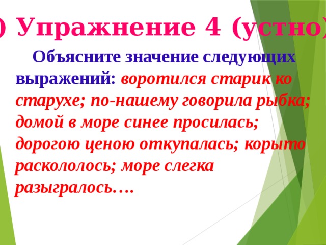 в) Упражнение 4 (устно).  Объясните значение следующих выражений: воротился старик ко старухе; по-нашему говорила рыбка; домой в море синее просилась; дорогою ценою откупалась; корыто раскололось; море слегка разыгралось…. Подготовила учительница русского языка ср.шк.6. Фарапского этрапа Эминова Огулжан .  