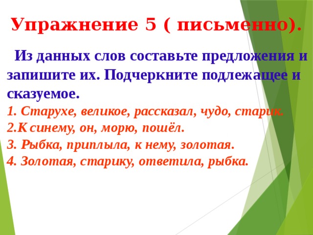  Упражнение 5 ( письменно).  Из данных слов составьте предложения и запишите их. Подчеркните подлежащее и сказуемое. 1. Старухе, великое, рассказал, чудо, старик. 2.К синему, он, морю, пошёл. 3. Рыбка, приплыла, к нему, золотая. 4. Золотая, старику, ответила, рыбка. Подготовила учительница русского языка ср.шк.6. Фарапского этрапа Эминова Огулжан .  