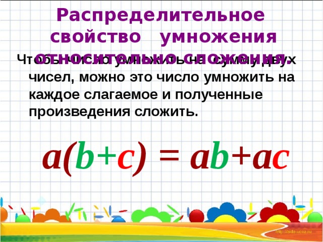 Распределительное свойство умножения относительно сложения. Чтобы число умножить на сумму двух чисел, можно это число умножить на каждое слагаемое и полученные произведения сложить. а( b + c )  =  a b + a c 